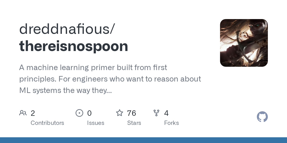 Thumbnail of GitHub - dreddnafious/thereisnospoon: A machine learning primer built from first principles. For engineers who want to reason about ML systems the way they reason about software systems.